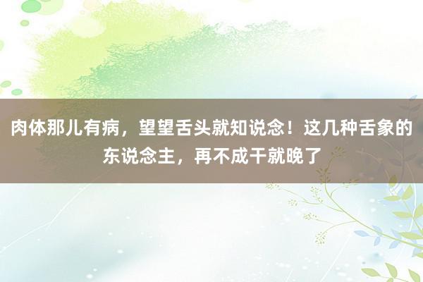 肉体那儿有病，望望舌头就知说念！这几种舌象的东说念主，再不成干就晚了