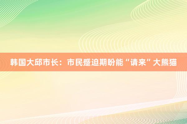 韩国大邱市长：市民蹙迫期盼能“请来”大熊猫