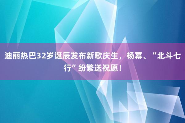 迪丽热巴32岁诞辰发布新歌庆生，杨幂、“北斗七行”纷繁送祝愿！