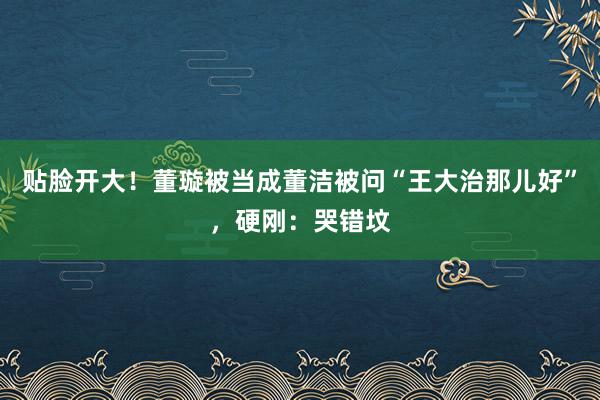 贴脸开大！董璇被当成董洁被问“王大治那儿好”，硬刚：哭错坟