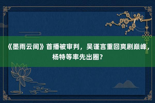 《墨雨云间》首播被审判，吴谨言重回爽剧巅峰，杨特等率先出圈？