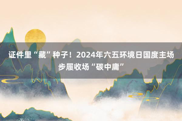 证件里“藏”种子！2024年六五环境日国度主场步履收场“碳中庸”