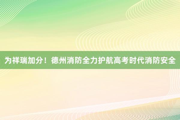 为祥瑞加分！德州消防全力护航高考时代消防安全