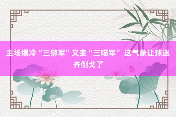 主场爆冷“三狮军”又变“三喵军” 这气象让球迷齐倒戈了