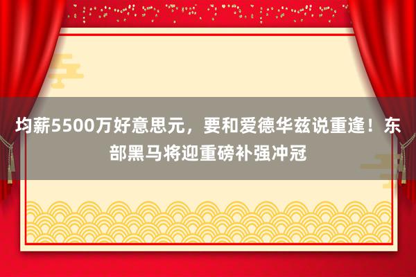 均薪5500万好意思元，要和爱德华兹说重逢！东部黑马将迎重磅补强冲冠