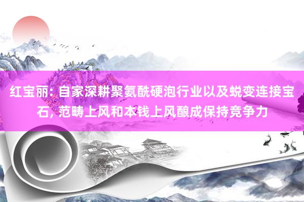 红宝丽: 自家深耕聚氨酰硬泡行业以及蜕变连接宝石, 范畴上风和本钱上风酿成保持竞争力