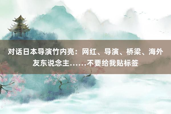 对话日本导演竹内亮：网红、导演、桥梁、海外友东说念主……不要给我贴标签