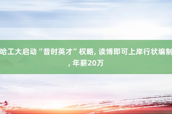 哈工大启动“昔时英才”权略, 读博即可上岸行状编制, 年薪20万