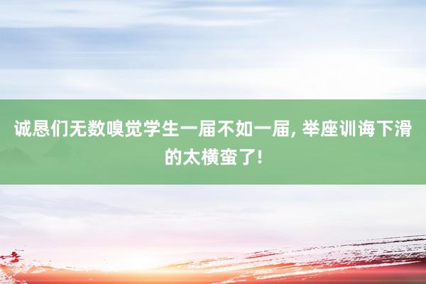 诚恳们无数嗅觉学生一届不如一届, 举座训诲下滑的太横蛮了!