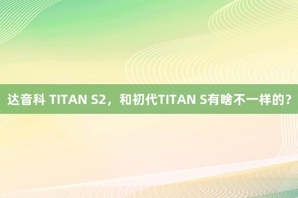 达音科 TITAN S2，和初代TITAN S有啥不一样的？