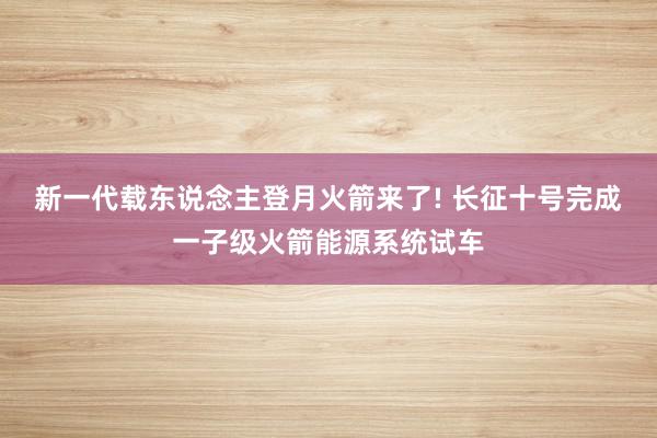 新一代载东说念主登月火箭来了! 长征十号完成一子级火箭能源系统试车