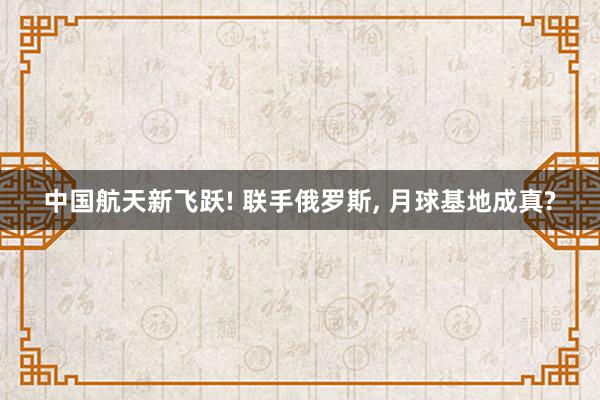 中国航天新飞跃! 联手俄罗斯, 月球基地成真?