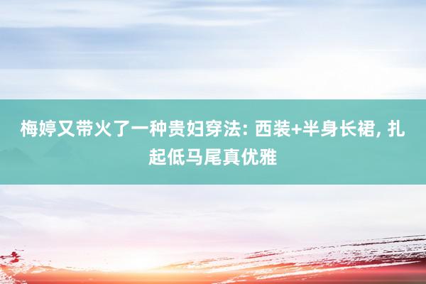 梅婷又带火了一种贵妇穿法: 西装+半身长裙, 扎起低马尾真优雅