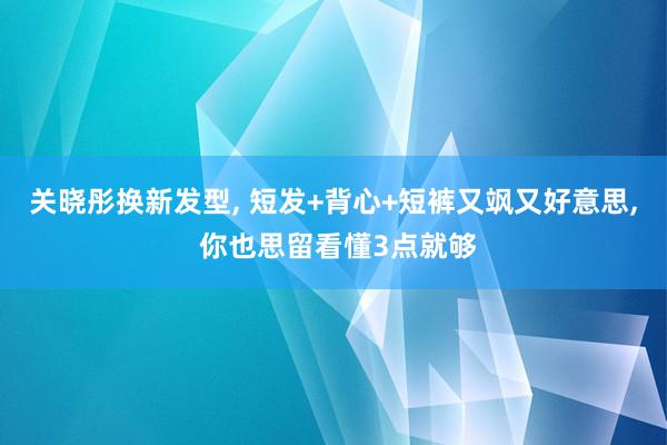 关晓彤换新发型, 短发+背心+短裤又飒又好意思, 你也思留看懂3点就够