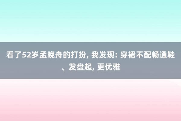 看了52岁孟晚舟的打扮, 我发现: 穿裙不配畅通鞋、发盘起, 更优雅