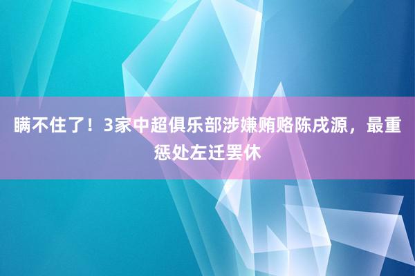 瞒不住了！3家中超俱乐部涉嫌贿赂陈戌源，最重惩处左迁罢休