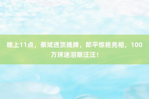 晚上11点，蔡斌透顶摊牌，郎平惊艳亮相，100万球迷泪眼汪汪！