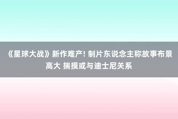 《星球大战》新作难产! 制片东说念主称故事布景高大 揣摸或与迪士尼关系