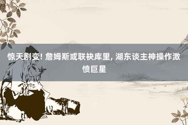 惊天剧变! 詹姆斯或联袂库里, 湖东谈主神操作激愤巨星