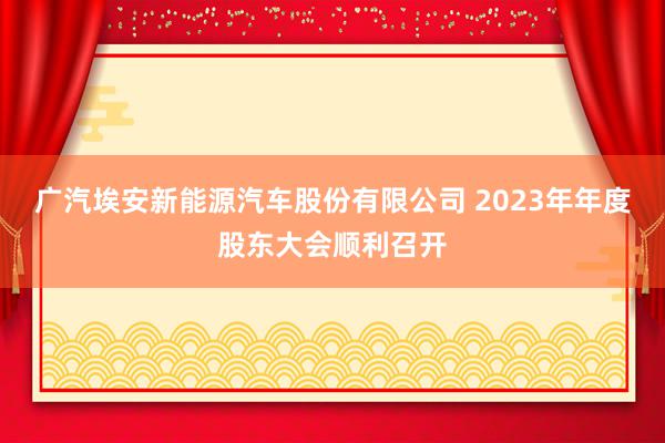 广汽埃安新能源汽车股份有限公司 2023年年度股东大会顺利召开