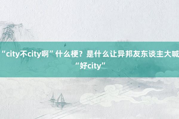 “city不city啊”什么梗？是什么让异邦友东谈主大喊“好city”