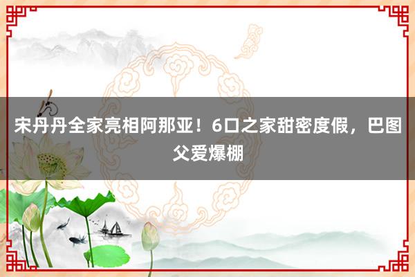 宋丹丹全家亮相阿那亚！6口之家甜密度假，巴图父爱爆棚