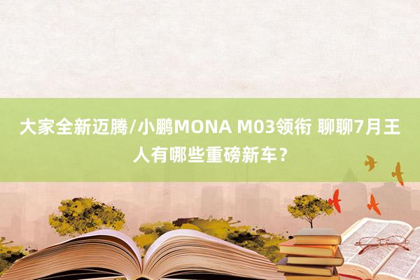 大家全新迈腾/小鹏MONA M03领衔 聊聊7月王人有哪些重磅新车？