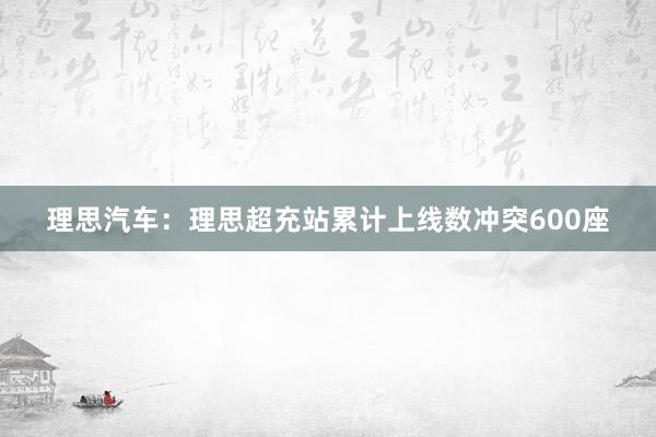 理思汽车：理思超充站累计上线数冲突600座