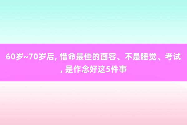 60岁~70岁后, 惜命最佳的面容、不是睡觉、考试, 是作念好这5件事