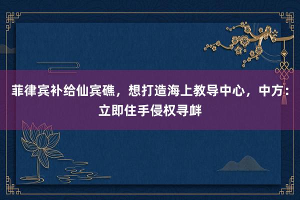 菲律宾补给仙宾礁，想打造海上教导中心，中方：立即住手侵权寻衅