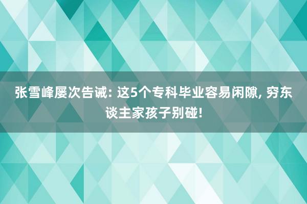 张雪峰屡次告诫: 这5个专科毕业容易闲隙, 穷东谈主家孩子别碰!