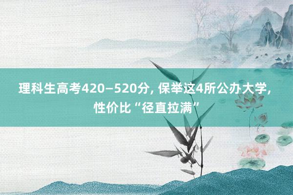 理科生高考420—520分, 保举这4所公办大学, 性价比“径直拉满”