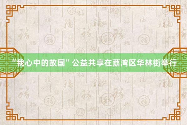 “我心中的故国”公益共享在荔湾区华林街举行