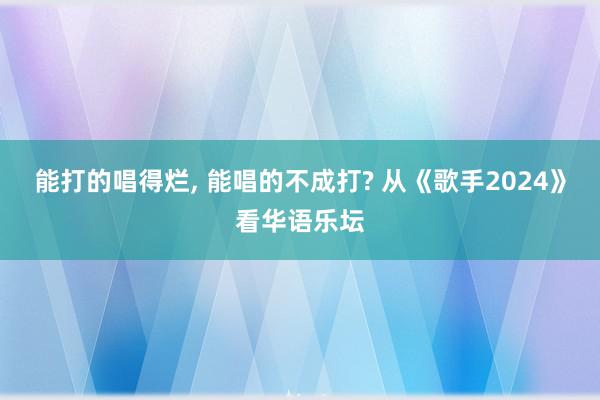 能打的唱得烂, 能唱的不成打? 从《歌手2024》看华语乐坛