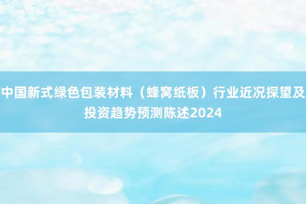 中国新式绿色包装材料（蜂窝纸板）行业近况探望及投资趋势预测陈述2024