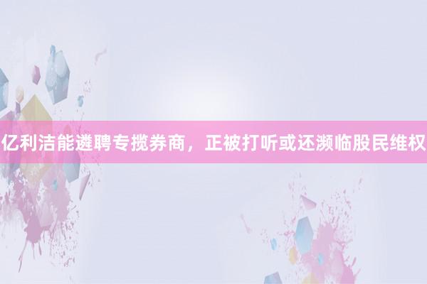 亿利洁能遴聘专揽券商，正被打听或还濒临股民维权