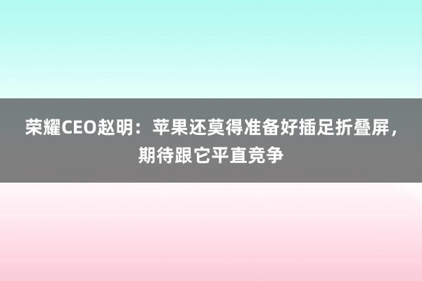 荣耀CEO赵明：苹果还莫得准备好插足折叠屏，期待跟它平直竞争