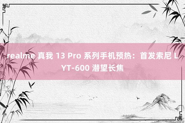 realme 真我 13 Pro 系列手机预热：首发索尼 LYT-600 潜望长焦