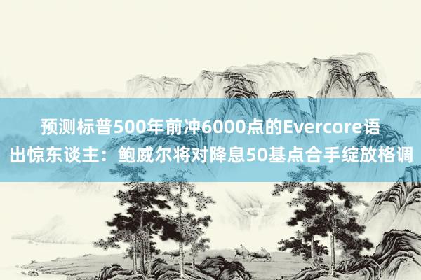 预测标普500年前冲6000点的Evercore语出惊东谈主：鲍威尔将对降息50基点合手绽放格调