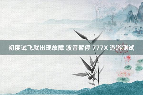 初度试飞就出现故障 波音暂停 777X 遨游测试