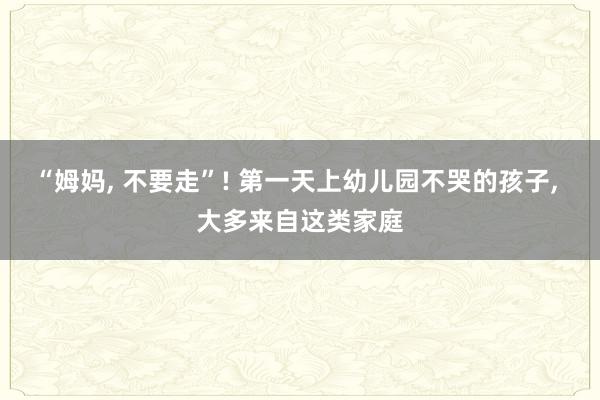 “姆妈, 不要走”! 第一天上幼儿园不哭的孩子, 大多来自这类家庭