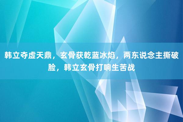 韩立夺虚天鼎，玄骨获乾蓝冰焰，两东说念主撕破脸，韩立玄骨打响生苦战