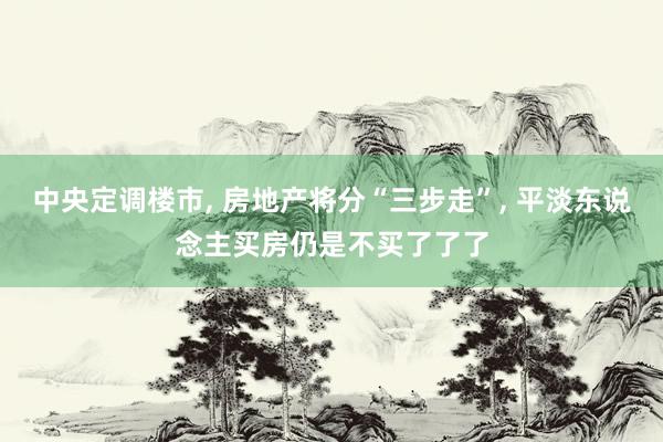 中央定调楼市, 房地产将分“三步走”, 平淡东说念主买房仍是不买了了了