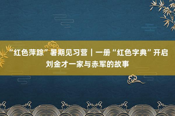 “红色萍踪”暑期见习营｜一册“红色字典”开启刘金才一家与赤军的故事