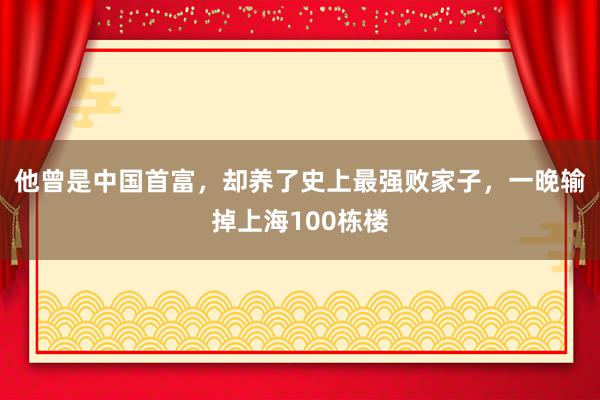 他曾是中国首富，却养了史上最强败家子，一晚输掉上海100栋楼