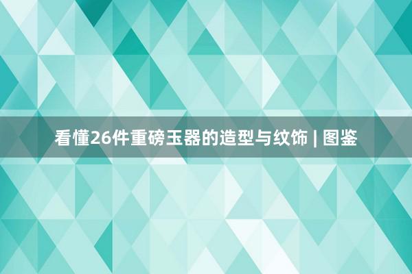 看懂26件重磅玉器的造型与纹饰 | 图鉴