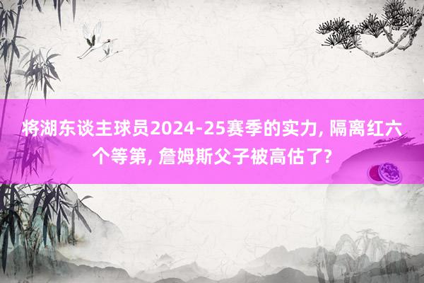 将湖东谈主球员2024-25赛季的实力, 隔离红六个等第, 詹姆斯父子被高估了?