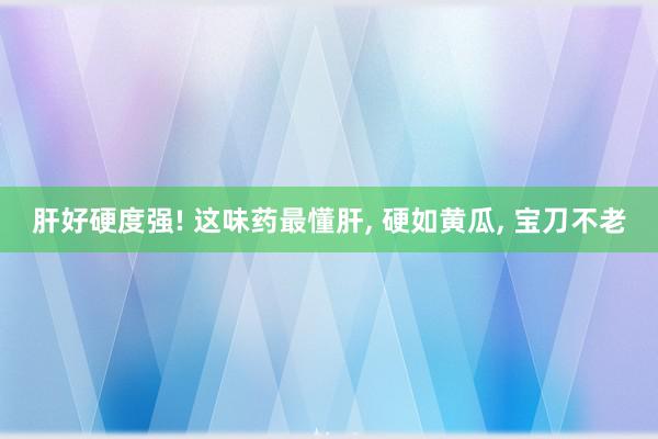 肝好硬度强! 这味药最懂肝, 硬如黄瓜, 宝刀不老