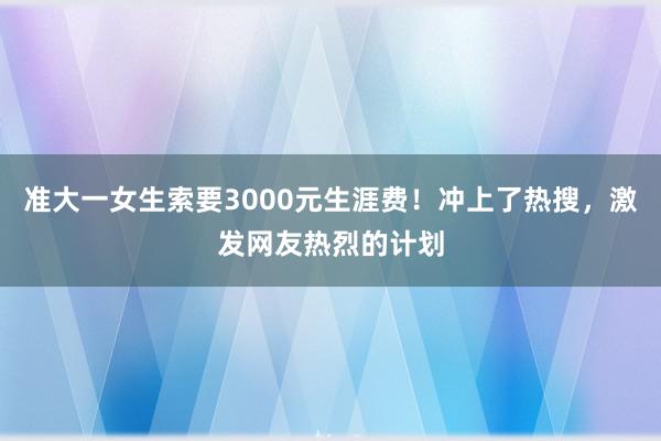 准大一女生索要3000元生涯费！冲上了热搜，激发网友热烈的计划