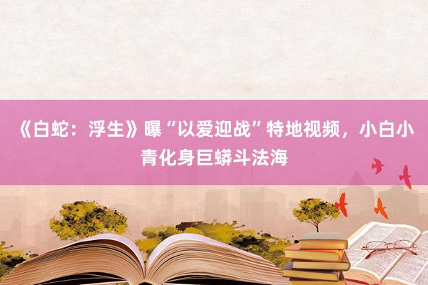 《白蛇：浮生》曝“以爱迎战”特地视频，小白小青化身巨蟒斗法海